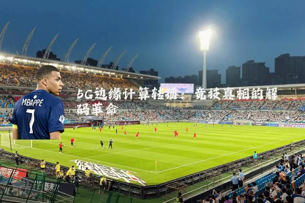 5G边缘计算转播:竞技真相的解码革命